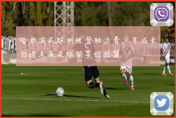 哈尔滨足球训练营助力青少年成长打造未来足球明星的摇篮