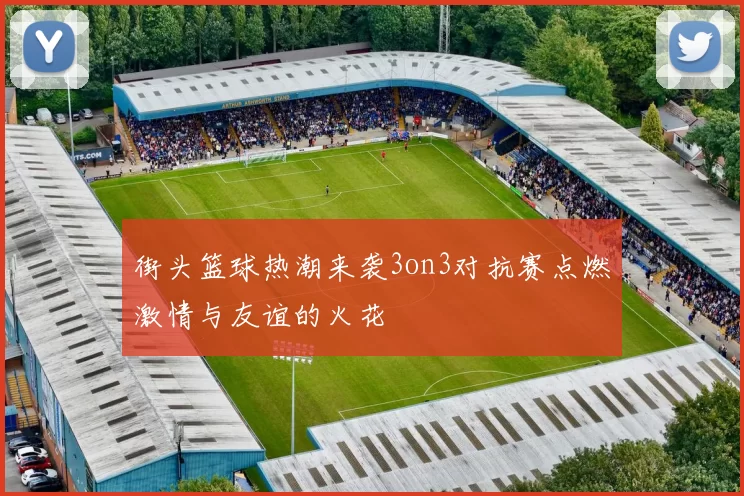 街头篮球热潮来袭3on3对抗赛点燃激情与友谊的火花