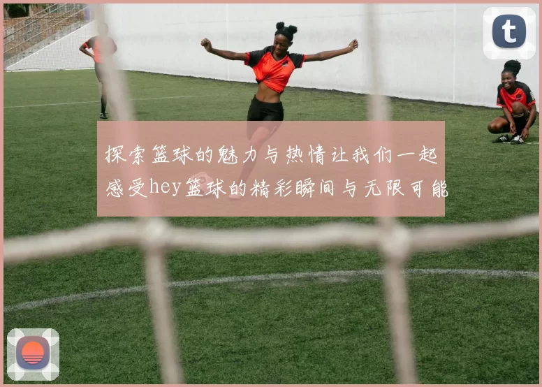 探索篮球的魅力与热情让我们一起感受hey篮球的精彩瞬间与无限可能