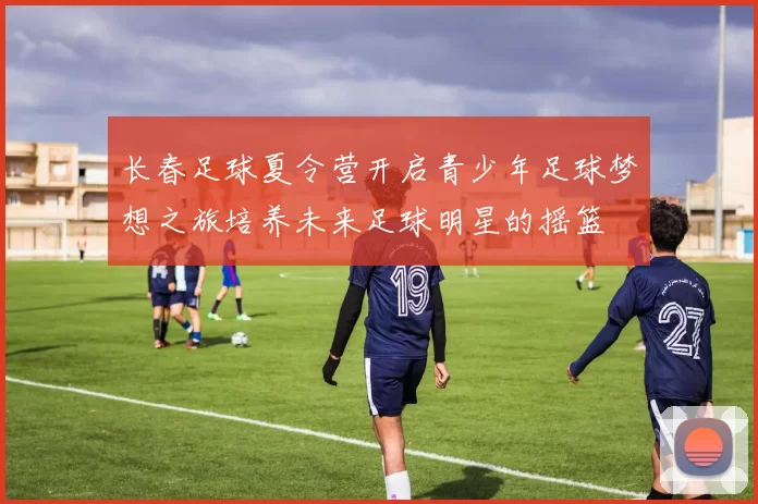 长春足球夏令营开启青少年足球梦想之旅培养未来足球明星的摇篮