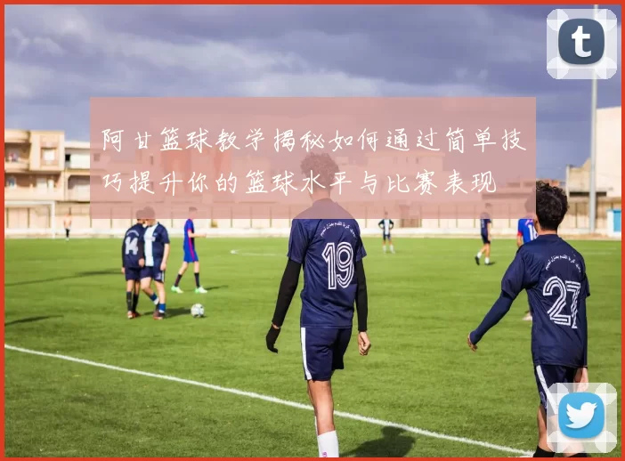 阿甘篮球教学揭秘如何通过简单技巧提升你的篮球水平与比赛表现