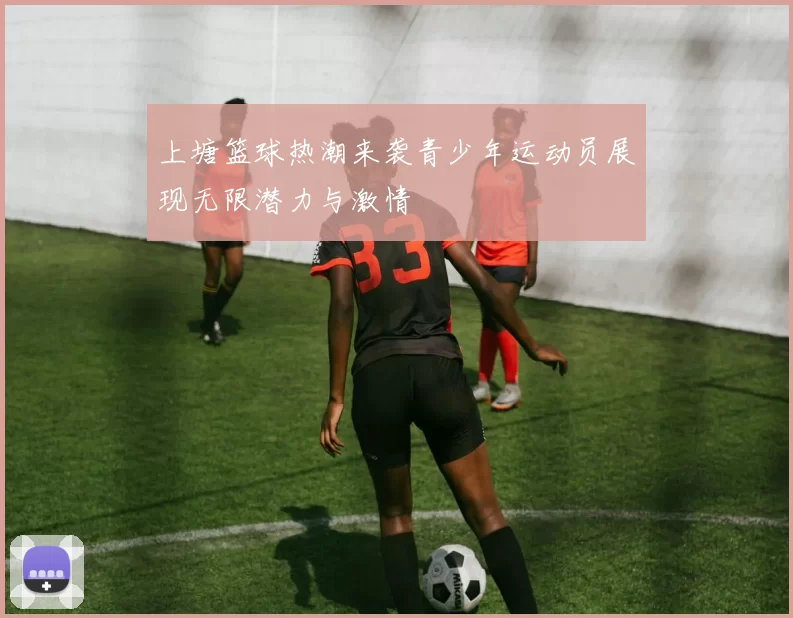 上塘篮球热潮来袭青少年运动员展现无限潜力与激情